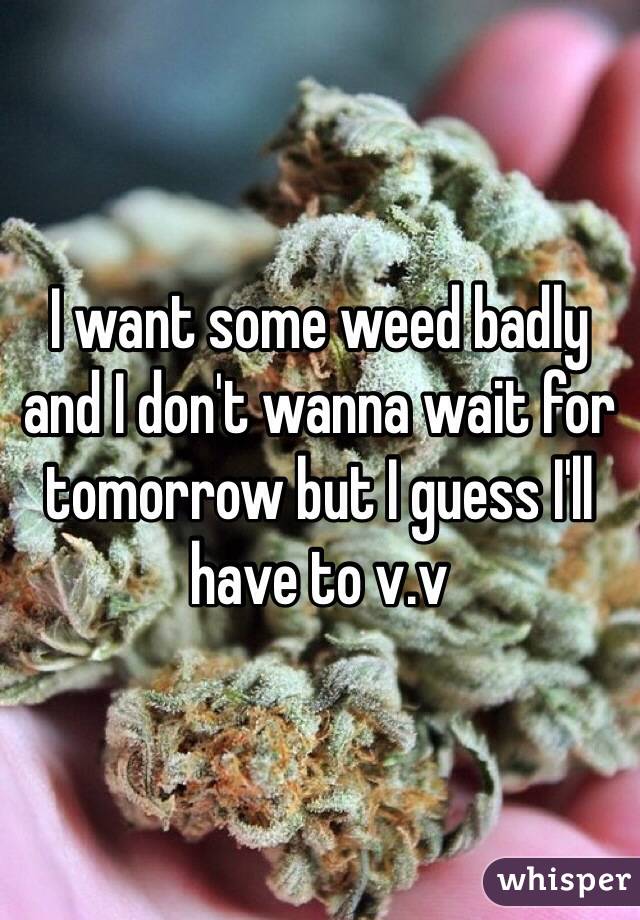 I want some weed badly and I don't wanna wait for tomorrow but I guess I'll have to v.v
