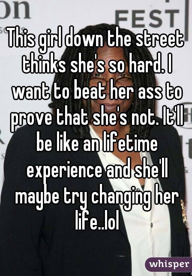 This girl down the street thinks she's so hard. I want to beat her ass to prove that she's not. It'll be like an lifetime experience and she'll maybe try changing her life..lol