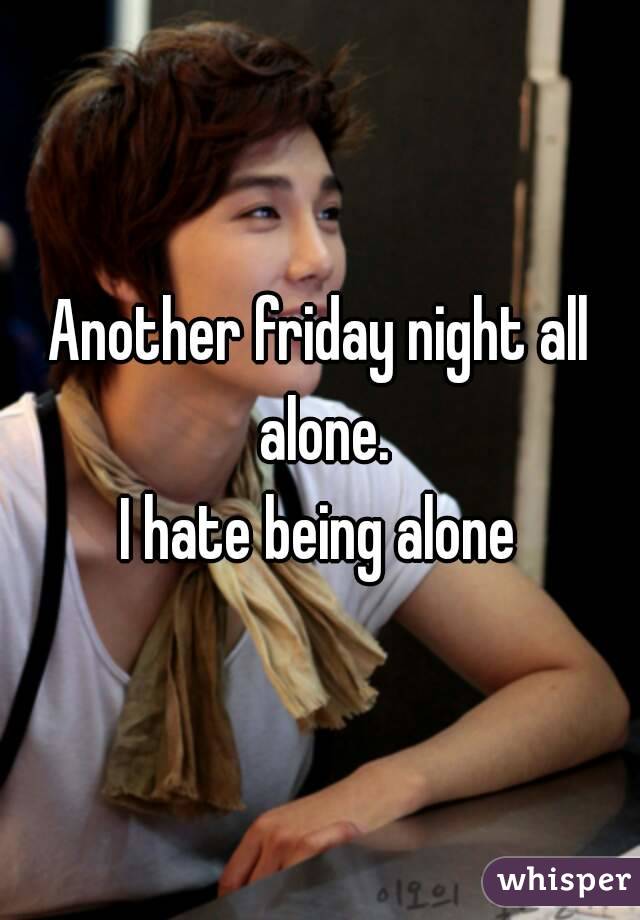 Another friday night all alone.
I hate being alone