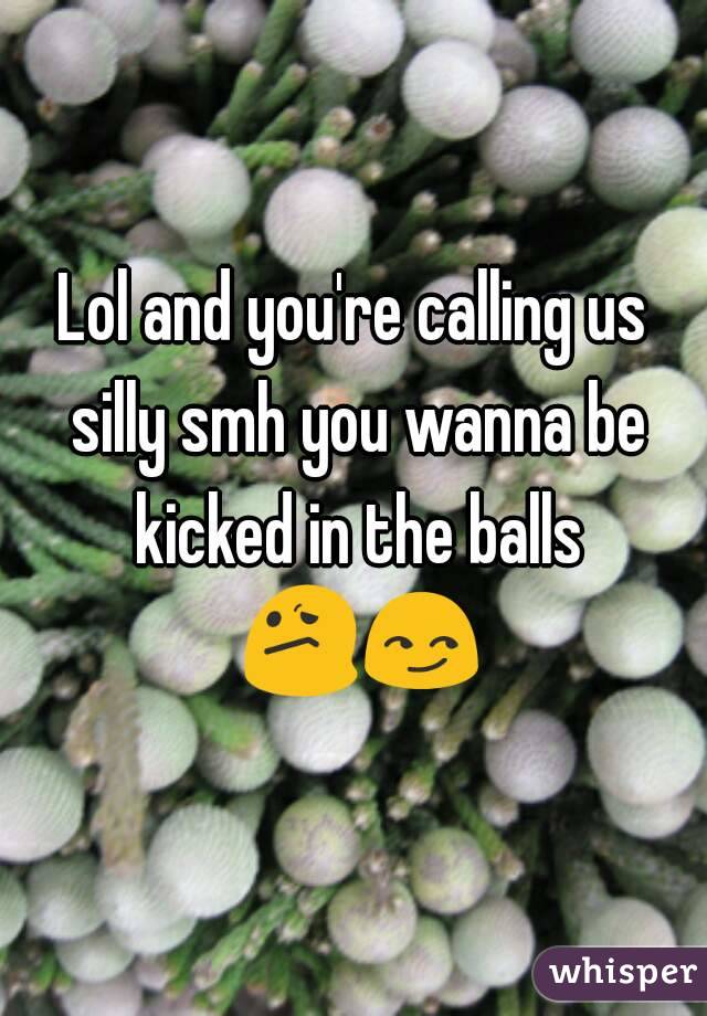 Lol and you're calling us silly smh you wanna be kicked in the balls 😕😏