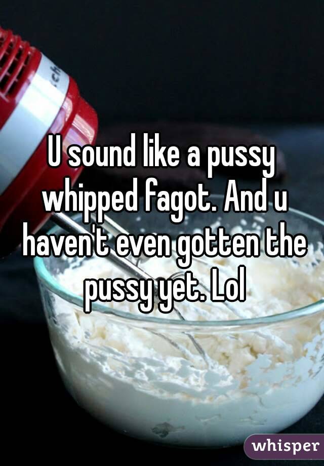 U sound like a pussy whipped fagot. And u haven't even gotten the pussy yet. Lol