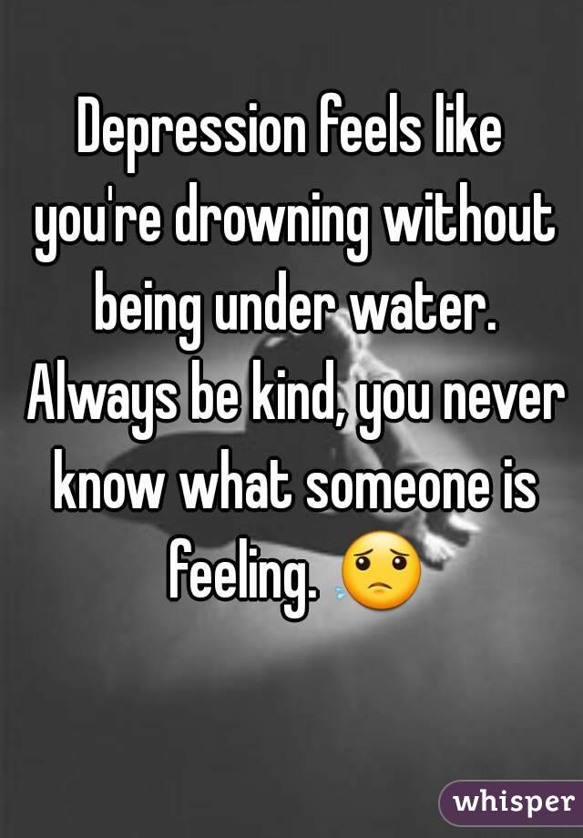Depression feels like you're drowning without being under water. Always be kind, you never know what someone is feeling. 😟 
