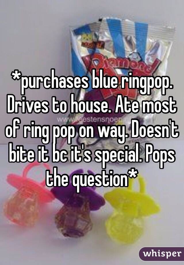 *purchases blue ringpop. Drives to house. Ate most of ring pop on way. Doesn't bite it bc it's special. Pops the question*  