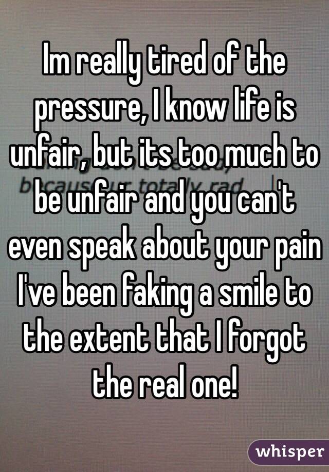 Im really tired of the pressure, I know life is unfair, but its too much to be unfair and you can't even speak about your pain
I've been faking a smile to the extent that I forgot the real one!