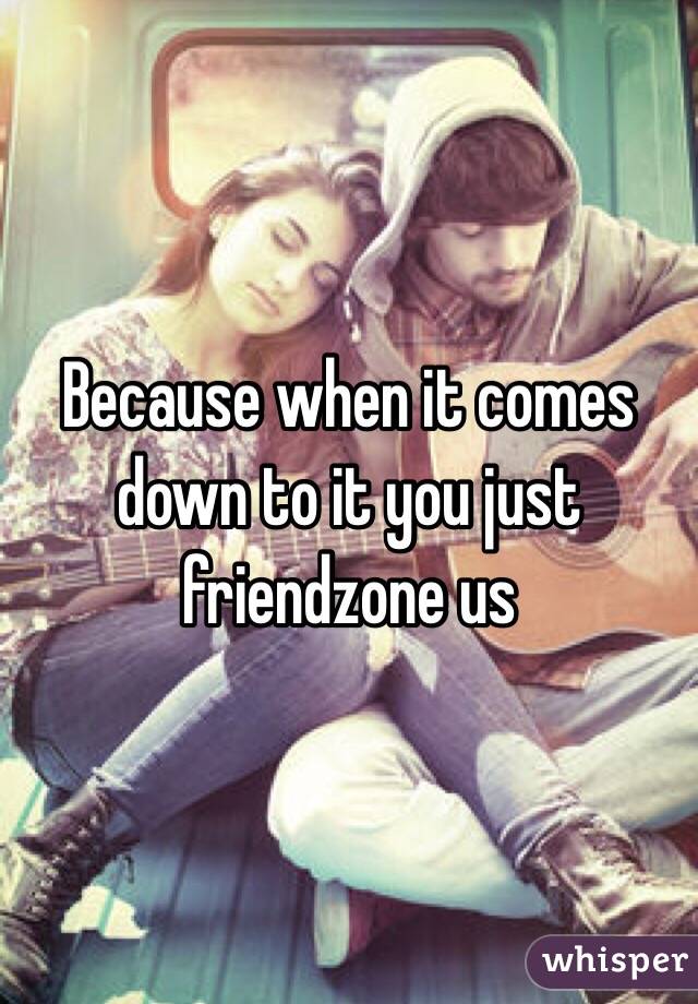 Because when it comes down to it you just friendzone us