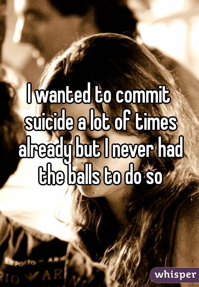 I wanted to commit suicide a lot of times already but I never had the balls to do so