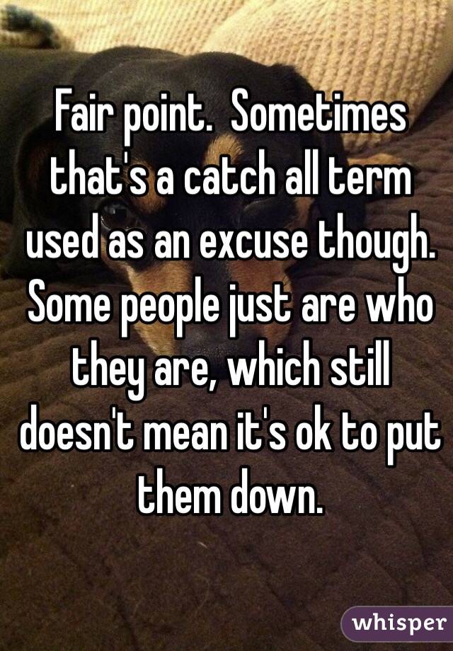 Fair point.  Sometimes that's a catch all term used as an excuse though.  Some people just are who they are, which still doesn't mean it's ok to put them down.