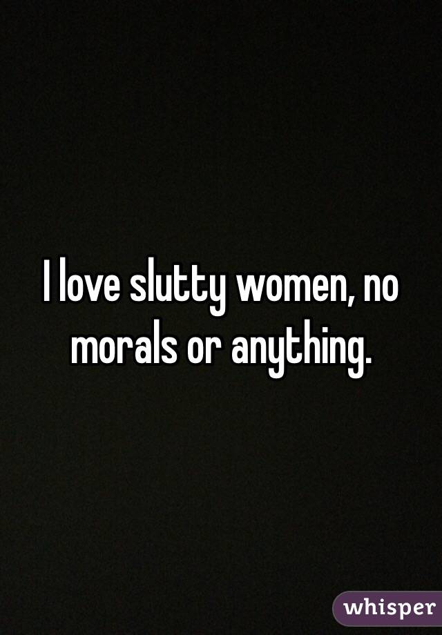 I love slutty women, no morals or anything. 