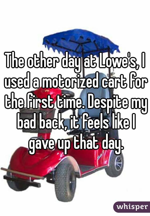 The other day at Lowe's, I used a motorized cart for the first time. Despite my bad back, it feels like I gave up that day.