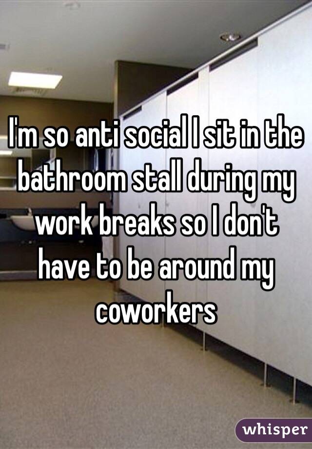 I'm so anti social I sit in the bathroom stall during my work breaks so I don't have to be around my coworkers