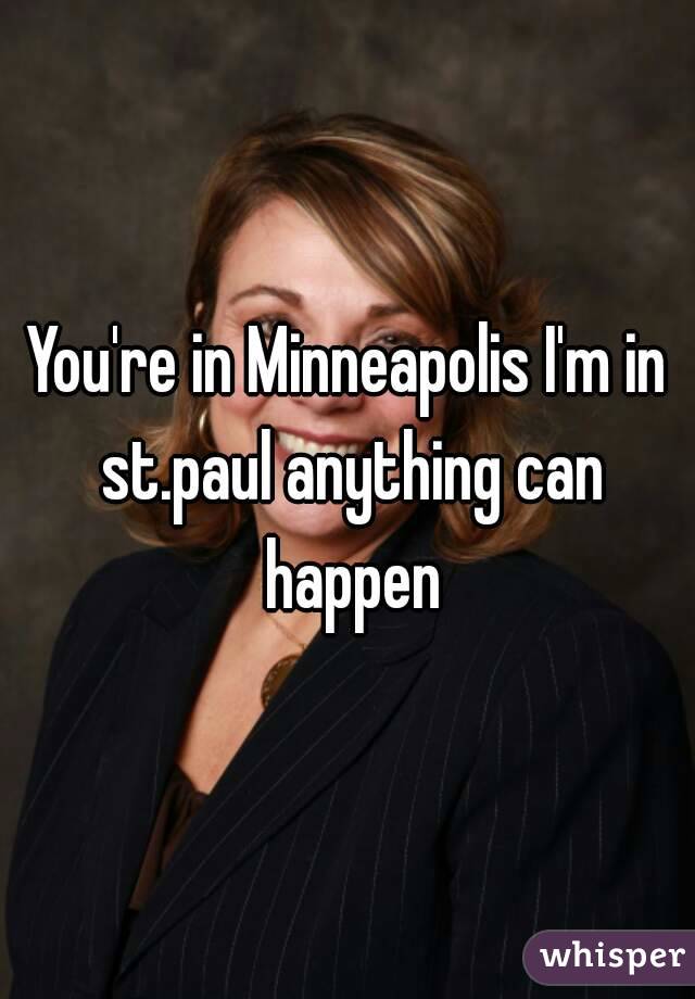 You're in Minneapolis I'm in st.paul anything can happen