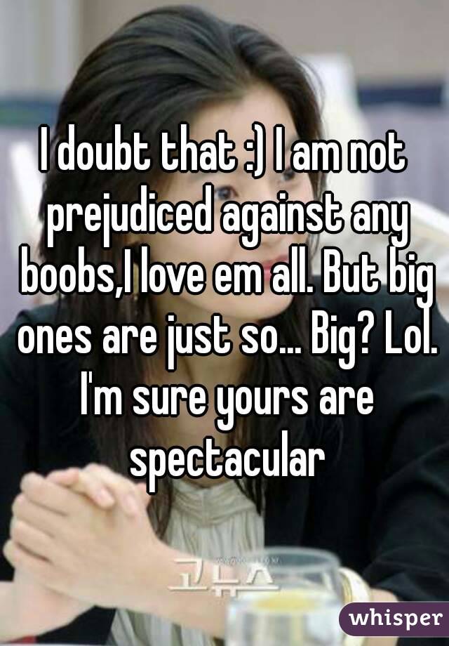 I doubt that :) I am not prejudiced against any boobs,I love em all. But big ones are just so... Big? Lol. I'm sure yours are spectacular