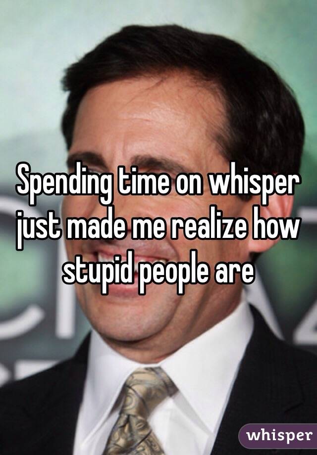 Spending time on whisper just made me realize how stupid people are 