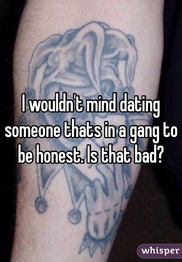 I wouldn't mind dating someone thats in a gang to be honest. Is that bad?