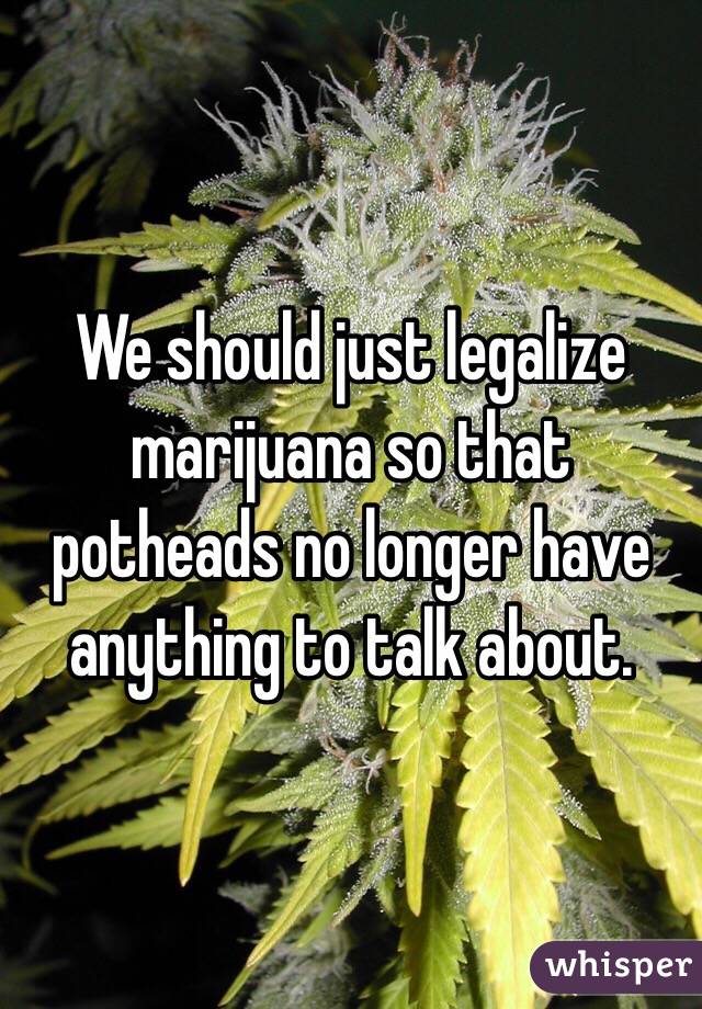 We should just legalize marijuana so that potheads no longer have anything to talk about. 