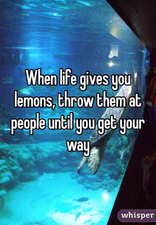 When life gives you lemons, throw them at people until you get your way 