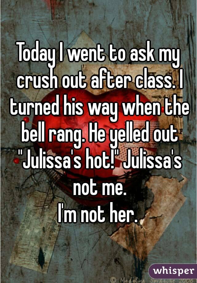 Today I went to ask my crush out after class. I turned his way when the bell rang. He yelled out "Julissa's hot!" Julissa's not me.
I'm not her.
