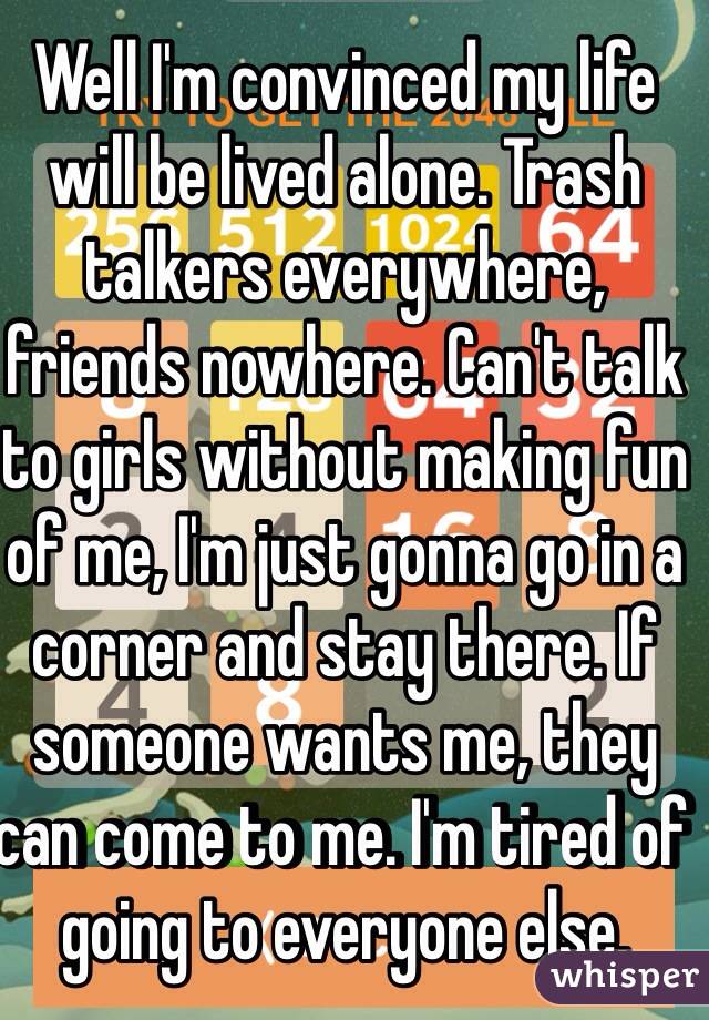Well I'm convinced my life will be lived alone. Trash talkers everywhere, friends nowhere. Can't talk to girls without making fun of me, I'm just gonna go in a corner and stay there. If someone wants me, they can come to me. I'm tired of going to everyone else. 