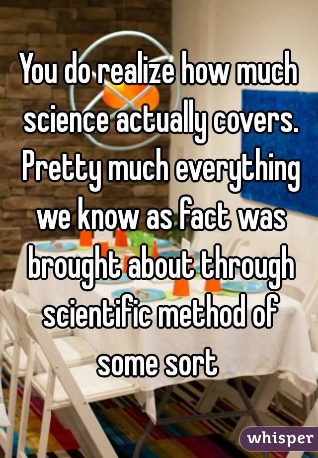 You do realize how much science actually covers. Pretty much everything we know as fact was brought about through scientific method of some sort 