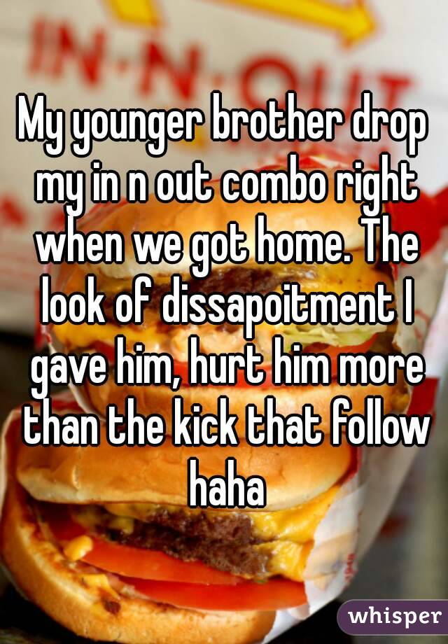 My younger brother drop my in n out combo right when we got home. The look of dissapoitment I gave him, hurt him more than the kick that follow haha