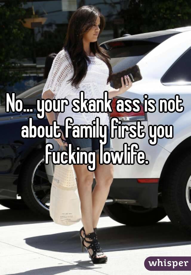 No... your skank ass is not about family first you fucking lowlife.