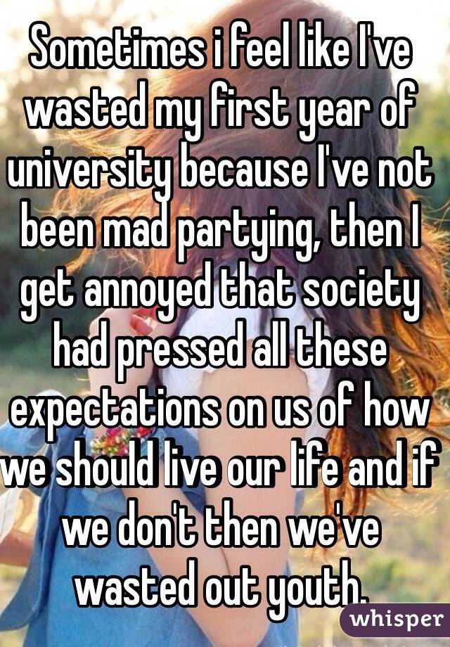 Sometimes i feel like I've wasted my first year of university because I've not been mad partying, then I get annoyed that society had pressed all these expectations on us of how we should live our life and if we don't then we've wasted out youth.