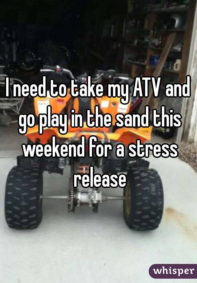 I need to take my ATV and go play in the sand this weekend for a stress release