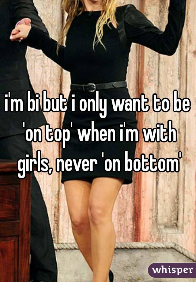 i'm bi but i only want to be 'on top' when i'm with girls, never 'on bottom'