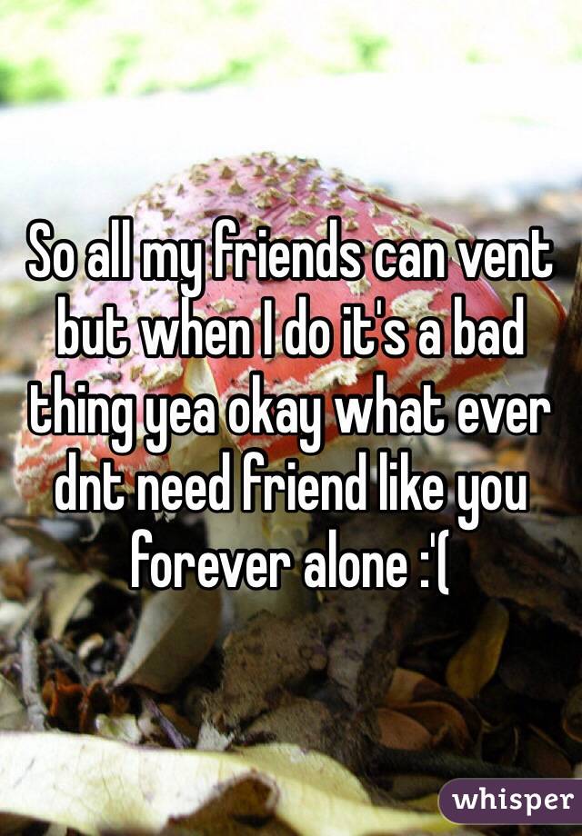 So all my friends can vent but when I do it's a bad thing yea okay what ever dnt need friend like you forever alone :'(