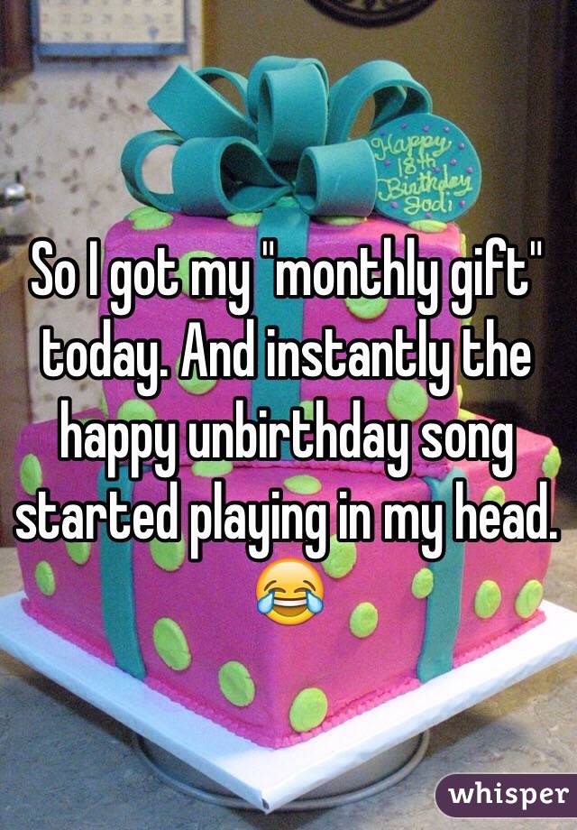 So I got my "monthly gift" today. And instantly the happy unbirthday song started playing in my head. 😂