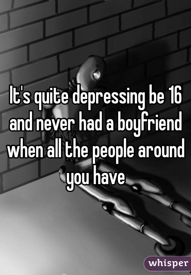 It's quite depressing be 16 and never had a boyfriend when all the people around you have 