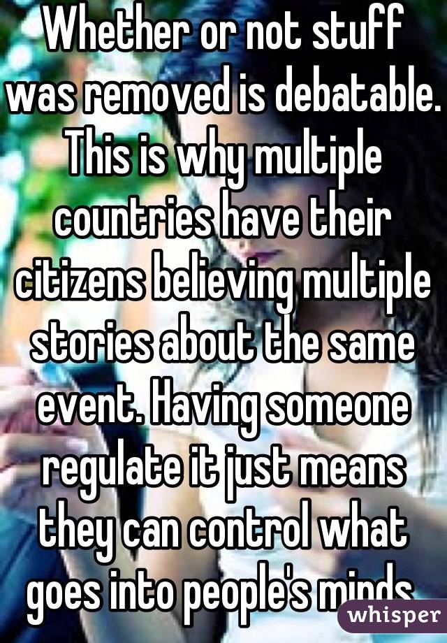 Whether or not stuff was removed is debatable. This is why multiple countries have their citizens believing multiple stories about the same event. Having someone regulate it just means they can control what goes into people's minds.