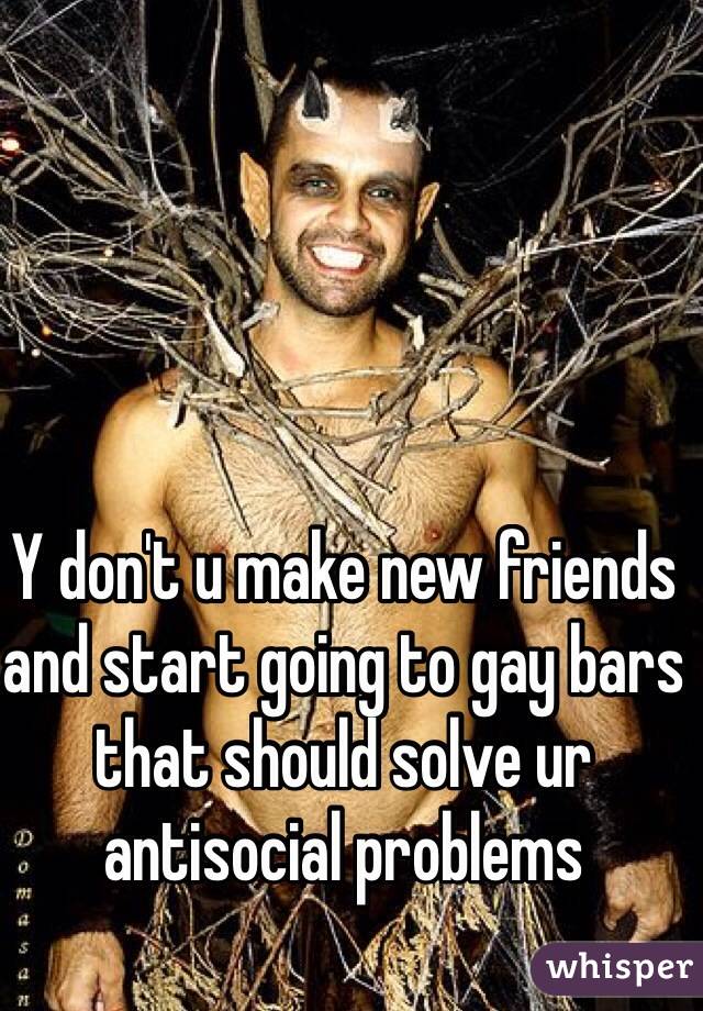 Y don't u make new friends and start going to gay bars that should solve ur antisocial problems