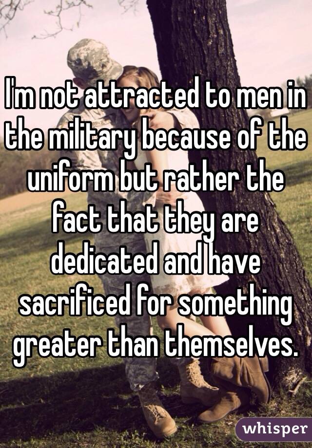 I'm not attracted to men in the military because of the uniform but rather the fact that they are dedicated and have sacrificed for something greater than themselves. 