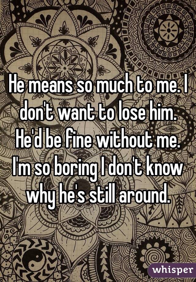 He means so much to me. I don't want to lose him. He'd be fine without me. I'm so boring I don't know why he's still around. 