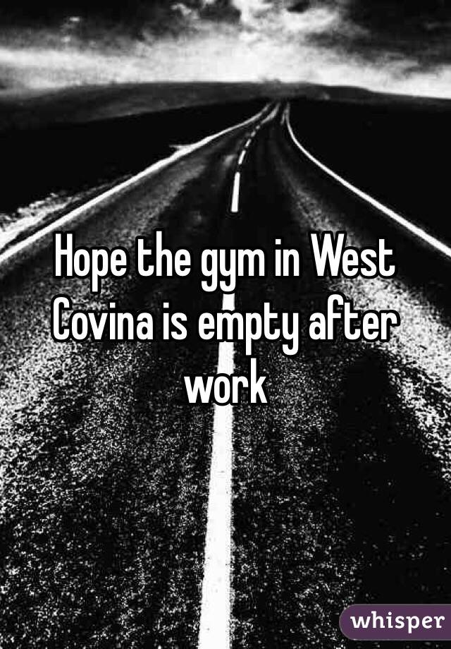 Hope the gym in West Covina is empty after work 