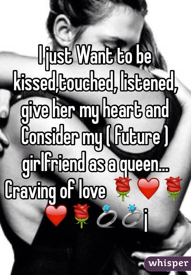 I just Want to be kissed,touched, listened, give her my heart and   Consider my ( future ) girlfriend as a queen... Craving of love 🌹❤️🌹❤️🌹💍💍j