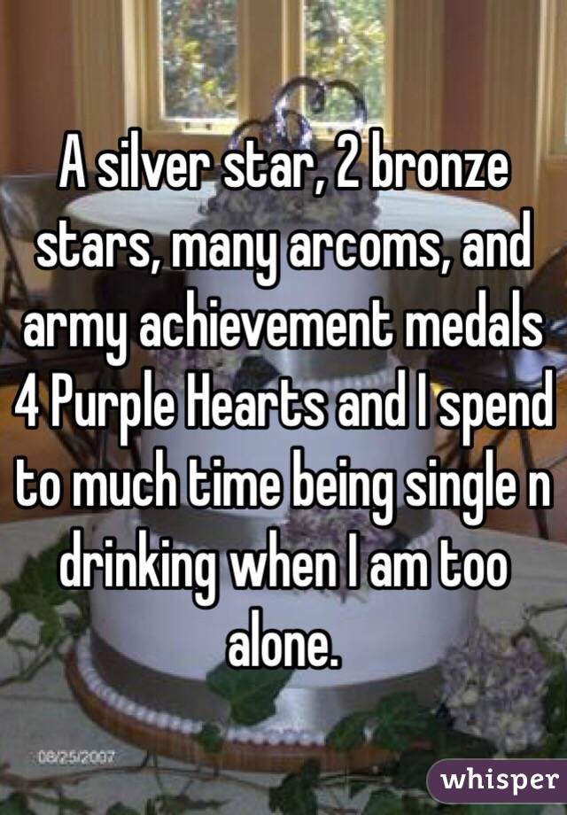 A silver star, 2 bronze stars, many arcoms, and army achievement medals 4 Purple Hearts and I spend to much time being single n drinking when I am too alone. 