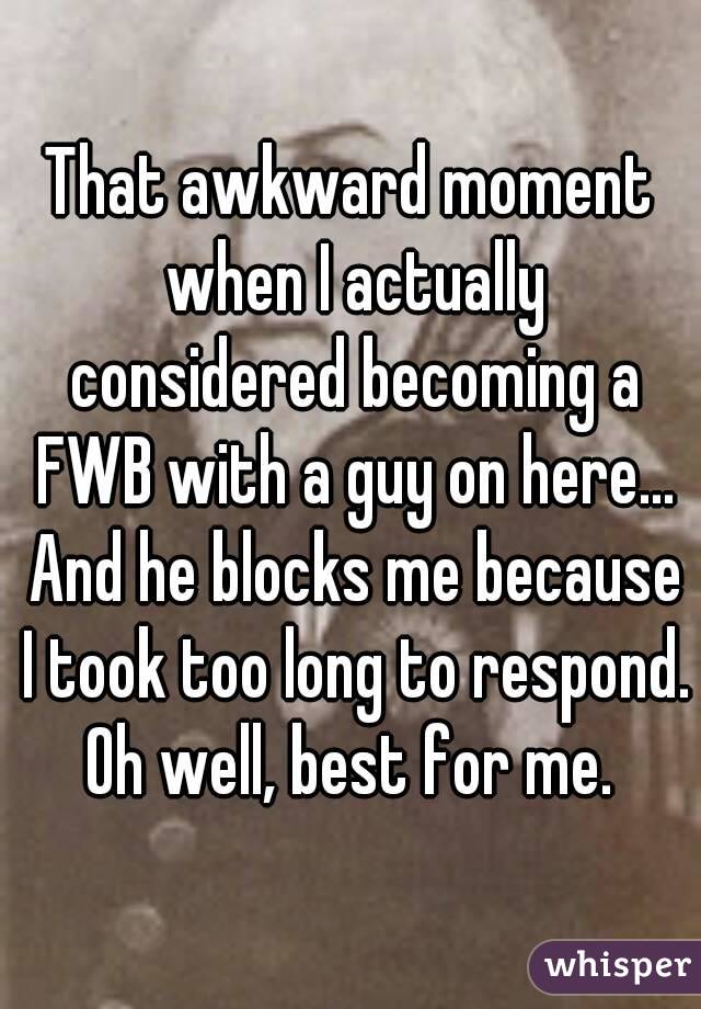 That awkward moment when I actually considered becoming a FWB with a guy on here... And he blocks me because I took too long to respond. Oh well, best for me. 