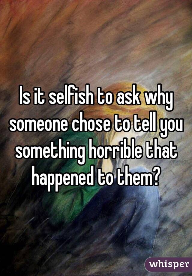 Is it selfish to ask why someone chose to tell you something horrible that happened to them?