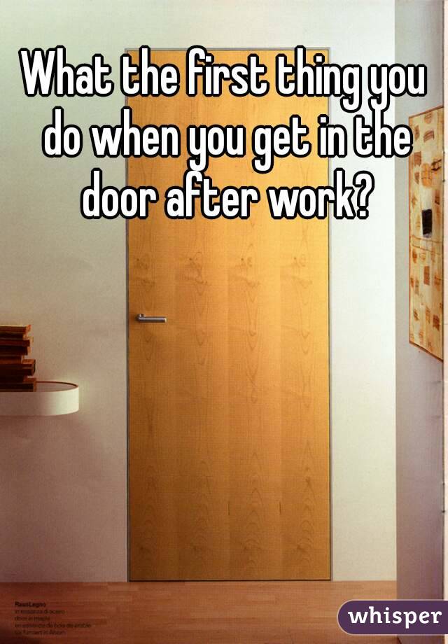 What the first thing you do when you get in the door after work?