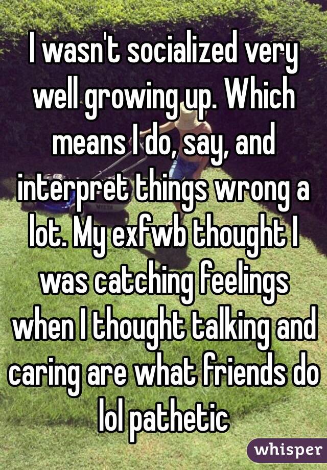 I wasn't socialized very well growing up. Which means I do, say, and interpret things wrong a lot. My exfwb thought I was catching feelings when I thought talking and caring are what friends do lol pathetic