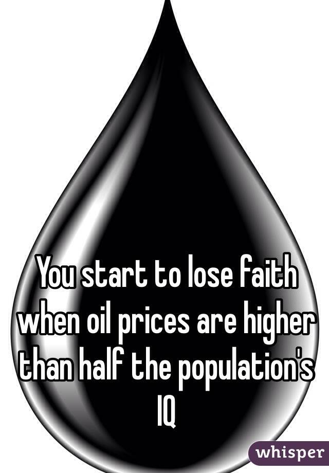 You start to lose faith when oil prices are higher than half the population's IQ