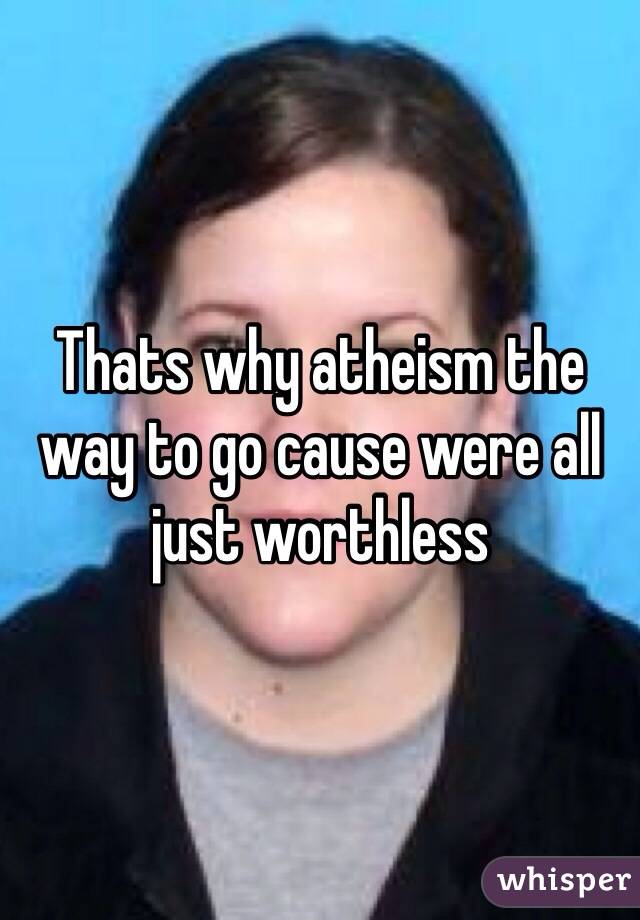 Thats why atheism the way to go cause were all just worthless