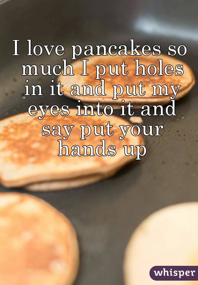I love pancakes so much I put holes in it and put my eyes into it and say put your hands up
