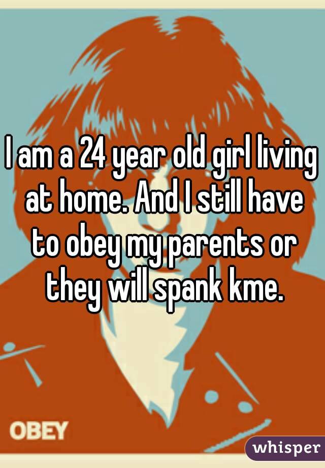 I am a 24 year old girl living at home. And I still have to obey my parents or they will spank kme.