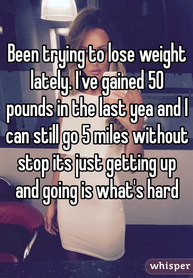 Been trying to lose weight lately. I've gained 50 pounds in the last yea and I can still go 5 miles without stop its just getting up and going is what's hard
