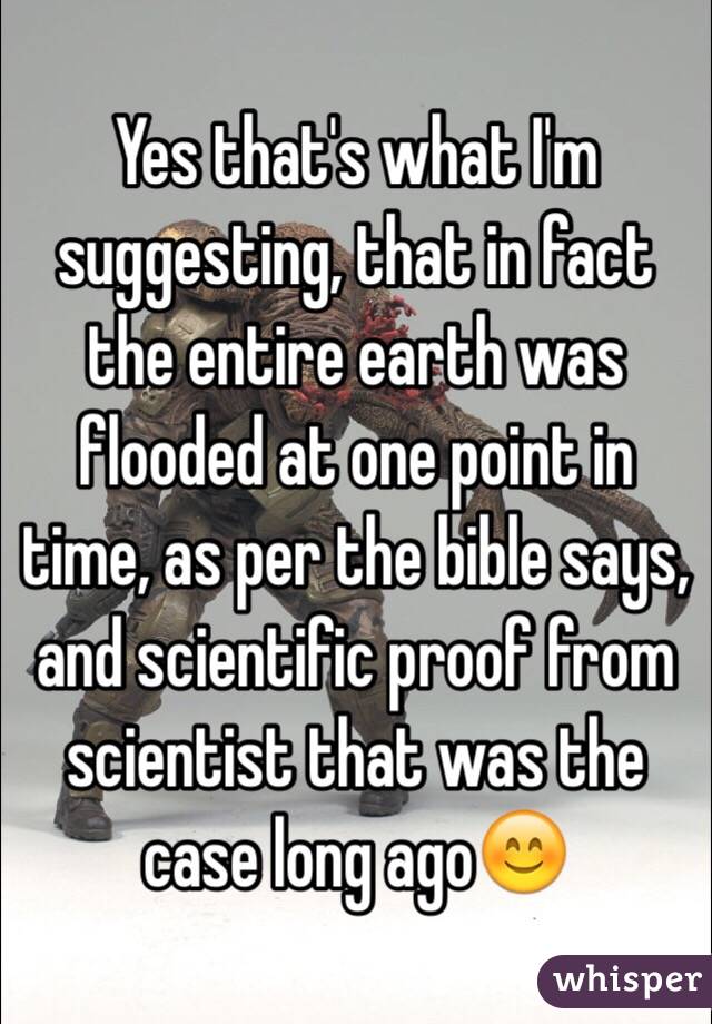 Yes that's what I'm suggesting, that in fact the entire earth was flooded at one point in time, as per the bible says, and scientific proof from scientist that was the case long ago😊