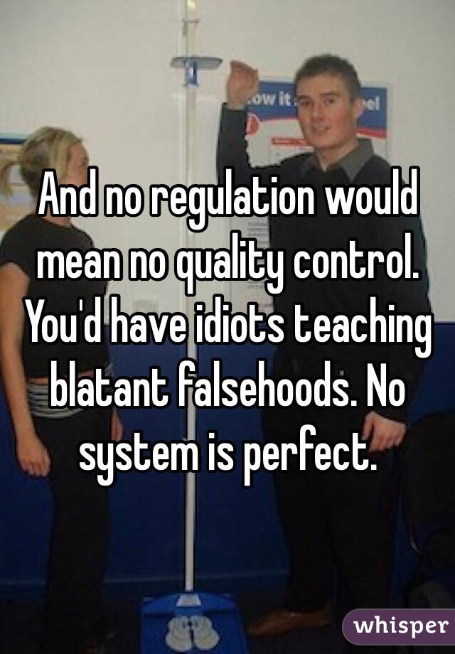 And no regulation would mean no quality control. You'd have idiots teaching blatant falsehoods. No system is perfect. 