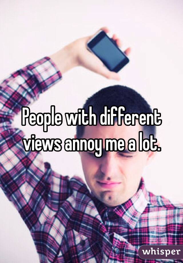 People with different views annoy me a lot.
